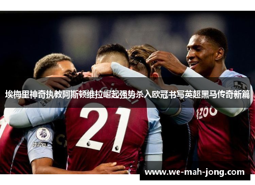 埃梅里神奇执教阿斯顿维拉崛起强势杀入欧冠书写英超黑马传奇新篇