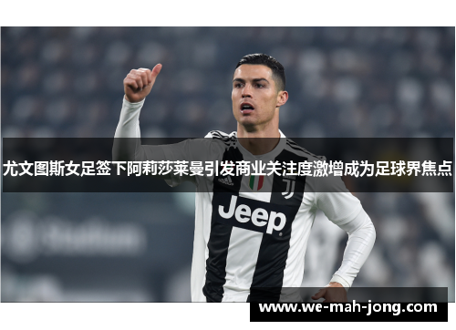 尤文图斯女足签下阿莉莎莱曼引发商业关注度激增成为足球界焦点